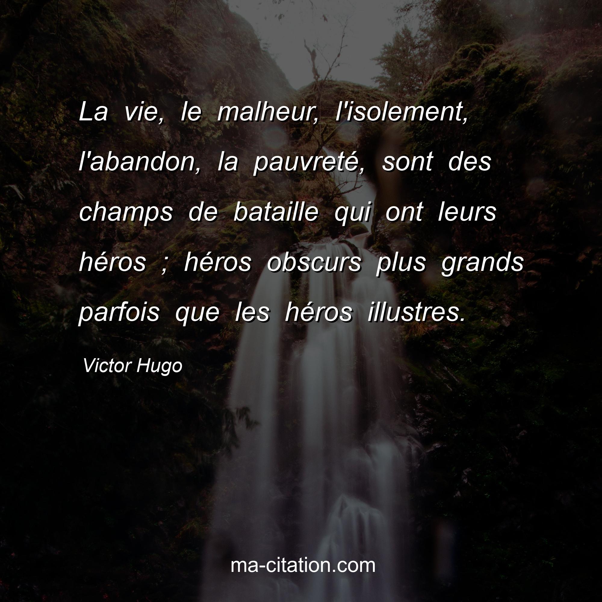 Victor Hugo : La vie, le malheur, l'isolement, l'abandon, la pauvreté, sont des champs de bataille qui ont leurs héros ; héros obscurs plus grands parfois que les héros illustres.