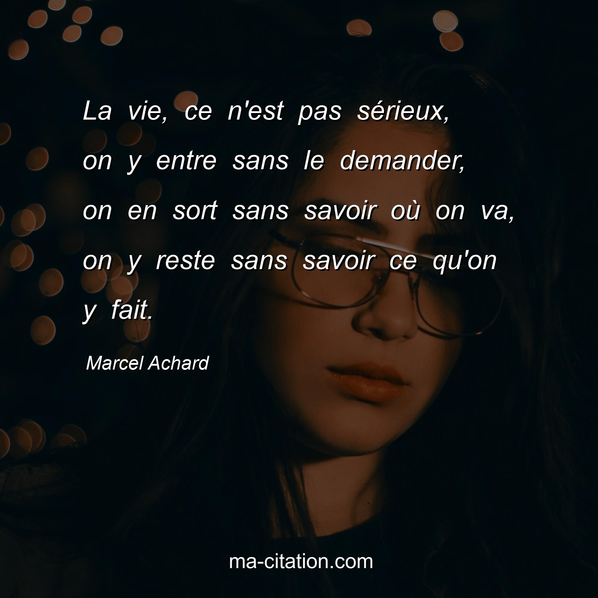 Marcel Achard : La vie, ce n'est pas sérieux, on y entre sans le demander, on en sort sans savoir où on va, on y reste sans savoir ce qu'on y fait.