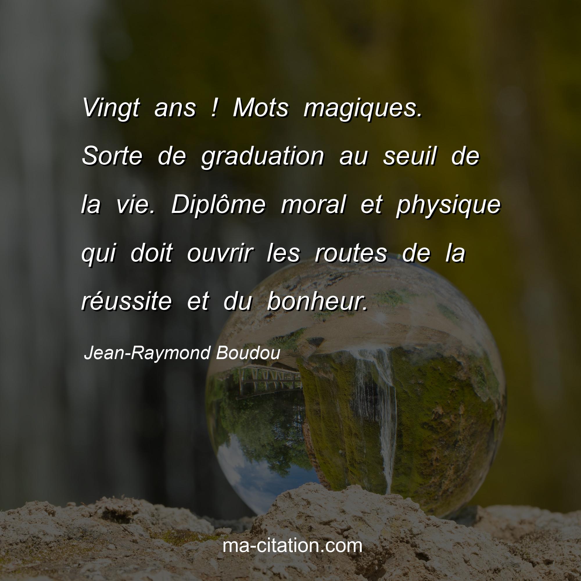 Jean-Raymond Boudou : Vingt ans ! Mots magiques. Sorte de graduation au seuil de la vie. Diplôme moral et physique qui doit ouvrir les routes de la réussite et du bonheur.