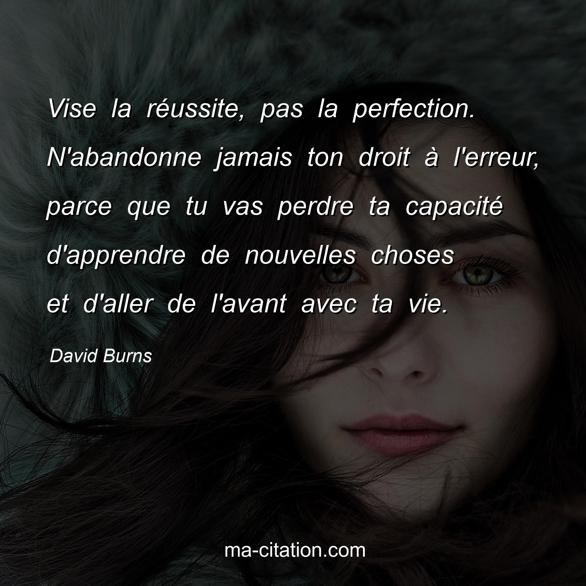 David Burns : Vise la réussite, pas la perfection. N'abandonne jamais ton droit à l'erreur, parce que tu vas perdre ta capacité d'apprendre de nouvelles choses et d'aller de l'avant avec ta vie.