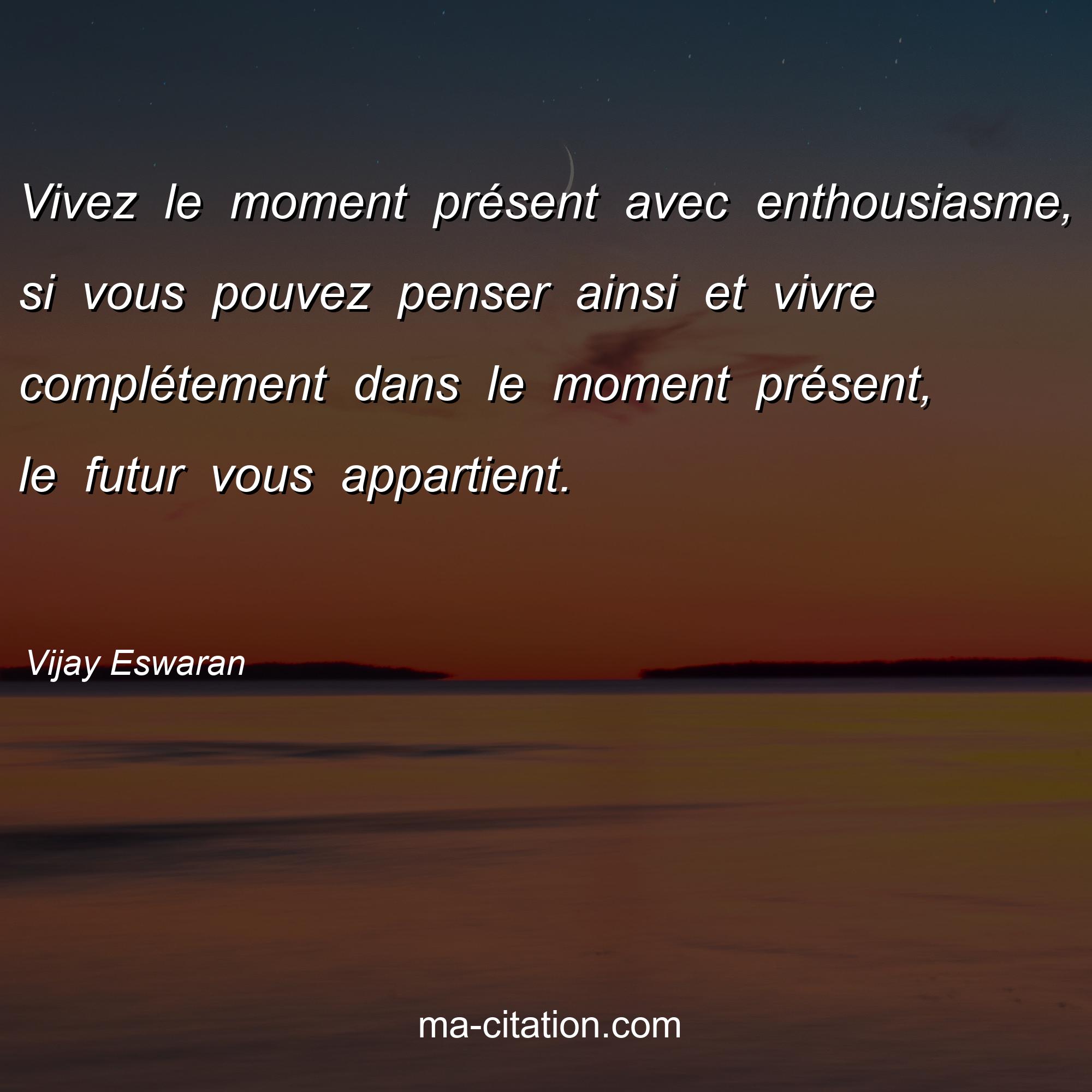 Vijay Eswaran : Vivez le moment présent avec enthousiasme, si vous pouvez penser ainsi et vivre complétement dans le moment présent, le futur vous appartient. 