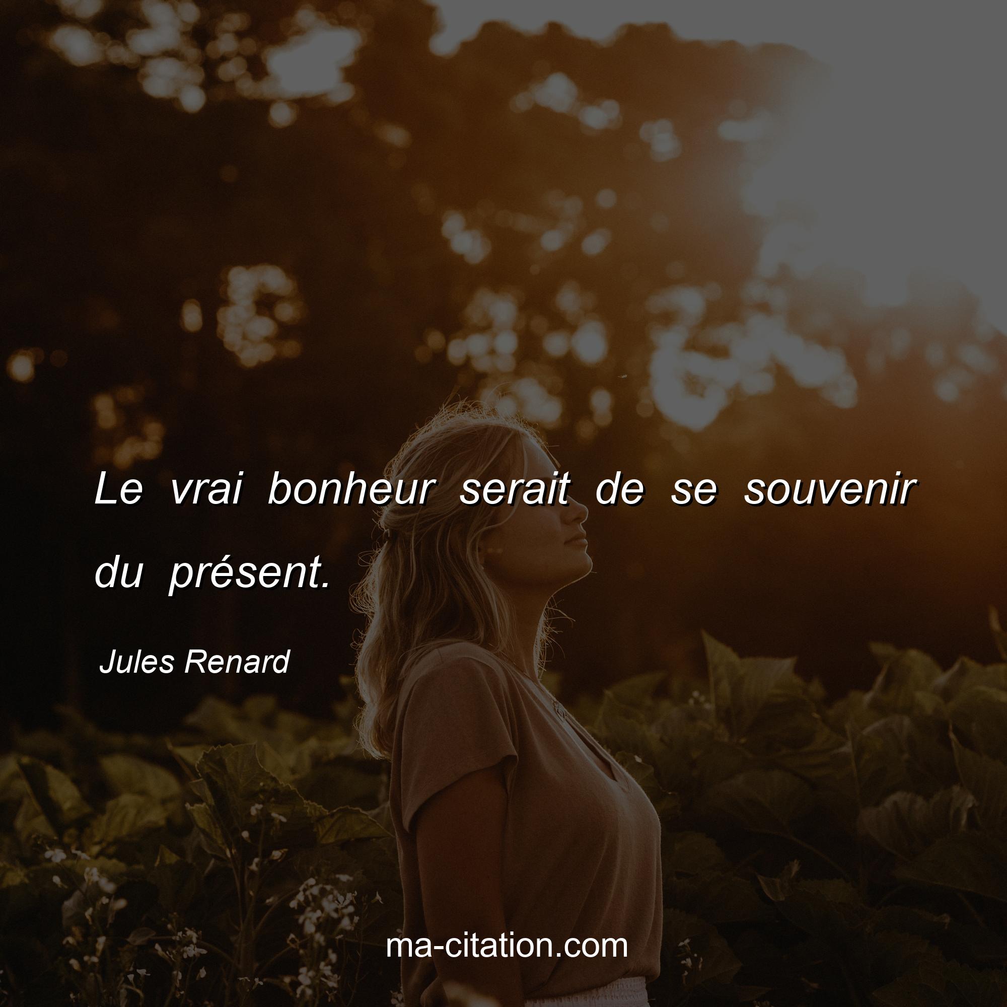 Jules Renard : Le vrai bonheur serait de se souvenir du présent.
